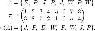 
\begin{align}
A   &= \{\,E,\,\;P,\,\;J,\,\;P,\,\;J,\,\;W,\;P,\;W\} \\
\pi &=
\begin{pmatrix}1 & 2 & 3 & 4 & 5 & 6 & 7 & 8 \\
               3 & 8 & 7 & 2 & 1 & 6 & 5 & 4 \\
\end{pmatrix} \\
\pi(A)&= \{\,J,\,\; P,\,\; E,\,\; W,\,\; P,\,\; W,\; J,\; P\}. \\
\end{align}
