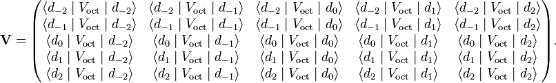  \mathbf{V}= \begin{pmatrix} \langle d_{-2} \;|\;V_\mathrm{oct} \;|\; d_{-2}  \rangle  & \langle d_{-2} \;|\;V_\mathrm{oct}\;|\; d_{-1}  \rangle  & \langle d_{-2} \;|\;V_\mathrm{oct}\;|\; d_{0}  \rangle  & \langle d_{-2} \;|\;V_\mathrm{oct}\;|\; d_{1}  \rangle  & \langle d_{-2} \;|\;V_\mathrm{oct}\;|\; d_{2}  \rangle  \\ \langle d_{-1} \;|\;V_\mathrm{oct}\;|\; d_{-2}  \rangle  & \langle d_{-1} \;|\;V_\mathrm{oct}\;|\; d_{-1}  \rangle  & \langle d_{-1} \;|\;V_\mathrm{oct}\;|\; d_{0}  \rangle  & \langle d_{-1} \;|\;V_\mathrm{oct}\;|\; d_{1}  \rangle  & \langle d_{-1} \;|\;V_\mathrm{oct}\;|\; d_{2}  \rangle  \\ \langle d_{0} \;|\;V_\mathrm{oct}\;|\; d_{-2}  \rangle  & \langle d_{0} \;|\;V_\mathrm{oct}\;|\; d_{-1}  \rangle  & \langle d_{0} \;|\;V_\mathrm{oct}\;|\; d_{0}  \rangle  & \langle d_{0} \;|\;V_\mathrm{oct}\;|\; d_{1}  \rangle  & \langle d_{0} \;|\;V_\mathrm{oct}\;|\; d_{2}  \rangle  \\ \langle d_{1} \;|\;V_\mathrm{oct}\;|\; d_{-2}  \rangle  & \langle d_{1} \;|\;V_\mathrm{oct}\;|\; d_{-1}  \rangle  & \langle d_{1} \;|\;V_\mathrm{oct}\;|\; d_{0}  \rangle  & \langle d_{1} \;|\;V_\mathrm{oct}\;|\; d_{1}  \rangle  & \langle d_{1} \;|\;V_\mathrm{oct}\;|\; d_{2}  \rangle  \\ \langle d_{2} \;|\;V_\mathrm{oct}\;|\; d_{-2}  \rangle  & \langle d_{2} \;|\;V_\mathrm{oct}\;|\; d_{-1}  \rangle  & \langle d_{2} \;|\;V_\mathrm{oct}\;|\; d_{0}  \rangle  & \langle d_{2} \;|\;V_\mathrm{oct}\;|\; d_{1}  \rangle  & \langle d_{2} \;|\;V_\mathrm{oct}\;|\; d_{2}  \rangle  \\ \end{pmatrix}. 