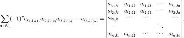 
\sum_{\pi \in \mathrm{S}_n} (-1)^\pi 
a_{i_1, j_{\pi(1)}} a_{i_2, j_{\pi(2)}} a_{i_3, j_{\pi(3)}} \cdots a_{i_n, j_{\pi(n)}} =
\begin{vmatrix}
a_{i_1, j_1} & a_{i_1, j_2} & a_{i_1, j_3} & \cdots & a_{i_1, j_n}  \\  
a_{i_2, j_1} & a_{i_2, j_2} & a_{i_2, j_3} & \cdots & a_{i_2, j_n}  \\
a_{i_3, j_1} & \cdots       & \cdots       &        & \cdots        \\
\cdots       &              &              & \ddots &              \\
a_{i_n, j_1} & a_{i_n, j_2} & \cdots       & \cdots & a_{i_n, j_n} \\
\end{vmatrix} .
