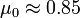 \mu_0 \approx 0.85 