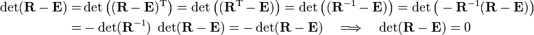 
\begin{align}
\det(\mathbf{R} - \mathbf{E}) =& \det\big((\mathbf{R} - \mathbf{E})^{\mathrm{T}}\big)
=\det\big((\mathbf{R}^{\mathrm{T}} - \mathbf{E})\big)
= \det\big((\mathbf{R}^{-1} - \mathbf{E})\big) = \det\big(-\mathbf{R}^{-1} (\mathbf{R} - \mathbf{E}) \big) \\
=&  -  \det(\mathbf{R}^{-1} ) \; \det(\mathbf{R} - \mathbf{E})
= - \det(\mathbf{R}  - \mathbf{E})\quad \Longrightarrow\quad  \det(\mathbf{R}  - \mathbf{E}) = 0
\end{align}
