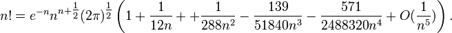 n!=e^{-n}n^{n+\tfrac{1}{2}}(2\pi)^{\tfrac{1}{2}}\left(1 +\frac{1}{12n} + +\frac{1}{288n^2}-\frac{139}{51840n^3}-\frac{571}{2488320n^4}+O(\frac{1}{n^5})\right). 