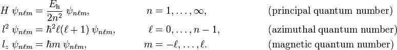  \begin{align} H\;\psi_{n\ell m} &= \frac{E_\mathrm{h}}{2n^2}\;\psi_{n\ell m},&\qquad n&=1,\ldots,\infty,  &\qquad\qquad&\hbox{(principal quantum number)}\\  l^2\;\psi_{n\ell m} &= \hbar^2 \ell(\ell+1)\;\psi_{n\ell m},     & \qquad \ell &=0,\ldots,n-1,  &\qquad&\hbox{(azimuthal  quantum number)} \\   l_z\;\psi_{n\ell m}&= \hbar m\;\psi_{n\ell m},&\qquad m &=-\ell,\ldots,\ell. &\qquad&\hbox{(magnetic quantum number)}\\ \end{align} 