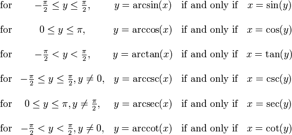  \begin{matrix}

   \mbox{for} & -\frac{\pi}{2} \le y \le \frac{\pi}{2},
              & y = \arcsin(x) & \mbox{if and only if} & x = \sin(y) \\  \\
   \mbox{for} & 0 \le y \le \pi,
              & y = \arccos(x) & \mbox{if and only if} & x = \cos(y) \\  \\
   \mbox{for} & -\frac{\pi}{2} < y < \frac{\pi}{2},
              & y = \arctan(x) & \mbox{if and only if} & x = \tan(y) \\  \\
   \mbox{for} & -\frac{\pi}{2} \le y \le \frac{\pi}{2}, y \ne 0,
              & y = \arccsc(x) & \mbox{if and only if} & x = \csc(y) \\  \\
   \mbox{for} & 0 \le y \le \pi, y \ne \frac{\pi}{2},
              & y = \arcsec(x) & \mbox{if and only if} & x = \sec(y) \\  \\
   \mbox{for} & -\frac{\pi}{2} < y < \frac{\pi}{2}, y \ne 0,
              & y = \arccot(x) & \mbox{if and only if} & x = \cot(y)

\end{matrix} 