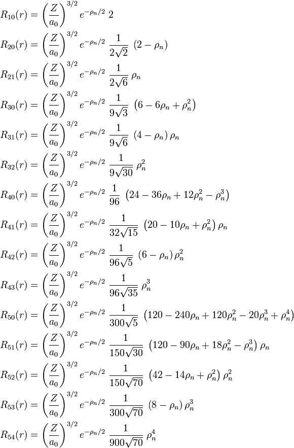  \begin{align} R_{10}(r) &= \left(\frac{Z}{a_0}\right)^{3/2} e^{-\rho_n/2}\;      2               \;              \\ R_{20}(r) &= \left(\frac{Z}{a_0}\right)^{3/2} e^{-\rho_n/2}\;\frac{1}{2\sqrt{2}   }\; \left(2-\rho_{n} \right) \\ R_{21}(r) &= \left(\frac{Z}{a_0}\right)^{3/2} e^{-\rho_n/2}\;\frac{1}{2\sqrt{6}   }\;  \rho_{n}  \\ R_{30}(r) &= \left(\frac{Z}{a_0}\right)^{3/2} e^{-\rho_n/2}\;\frac{1}{9  \sqrt{3} }\; \left(6-6\rho_{n}+\rho_{n}^2 \right) \\ R_{31}(r) &= \left(\frac{Z}{a_0}\right)^{3/2} e^{-\rho_n/2}\;\frac{1}{9  \sqrt{6} }\; \left(4-\rho_{n} \right)\rho_{n} \\ R_{32}(r) &= \left(\frac{Z}{a_0}\right)^{3/2} e^{-\rho_n/2}\;\frac{1}{9  \sqrt{30}}\;         \rho_{n}^2      \\ R_{40}(r) &= \left(\frac{Z}{a_0}\right)^{3/2} e^{-\rho_n/2}\;\frac{1}{         96 }\; \left(24-36\rho_{n}+12\rho_{n}^2-\rho_{n}^3 \right) \\ R_{41}(r) &= \left(\frac{Z}{a_0}\right)^{3/2} e^{-\rho_n/2}\;\frac{1}{32 \sqrt{15}}\; \left(20-10\rho_{n}+\rho_{n}^2 \right)\rho_{n} \\ R_{42}(r) &= \left(\frac{Z}{a_0}\right)^{3/2} e^{-\rho_n/2}\;\frac{1}{96 \sqrt{5} }\; \left(6-\rho_{n} \right)\rho_{n}^2 \\ R_{43}(r) &= \left(\frac{Z}{a_0}\right)^{3/2} e^{-\rho_n/2}\;\frac{1}{96 \sqrt{35}}\;         \rho_{n}^3  \\ R_{50}(r) &= \left(\frac{Z}{a_0}\right)^{3/2} e^{-\rho_n/2}\;\frac{1}{300\sqrt{5} }\; \left(120-240\rho_{n}+120\rho_{n}^2-20\rho_{n}^3+\rho_{n}^4 \right) \\ R_{51}(r) &= \left(\frac{Z}{a_0}\right)^{3/2} e^{-\rho_n/2}\;\frac{1}{150\sqrt{30}}\; \left(120-90\rho_{n}+18\rho_{n}^2-\rho_{n}^3 \right)\rho_{n} \\ R_{52}(r) &= \left(\frac{Z}{a_0}\right)^{3/2} e^{-\rho_n/2}\;\frac{1}{150\sqrt{70}}\; \left(42-14\rho_{n}+\rho_{n}^2 \right)\rho_{n}^2 \\ R_{53}(r) &= \left(\frac{Z}{a_0}\right)^{3/2} e^{-\rho_n/2}\;\frac{1}{300\sqrt{70}}\; \left(8-\rho_{n} \right)\rho_{n}^3 \\ R_{54}(r) &= \left(\frac{Z}{a_0}\right)^{3/2} e^{-\rho_n/2}\;\frac{1}{900\sqrt{70}}\;        \rho_{n}^4  \\ \end{align} 