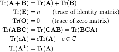 
\begin{align}
\mathrm{Tr}( \mathbf{A} + \mathbf{B} ) &= \mathrm{Tr}( \mathbf{A}) + \mathrm{Tr}(\mathbf{B} ) \\
\mathrm{Tr}( \mathbf{E}) &= n \qquad\hbox{(trace of identity matrix)}\\
\mathrm{Tr}( \mathbf{O}) &= 0   \qquad\hbox{(trace of zero matrix)} \\
\mathrm{Tr}( \mathbf{ABC}) &= \mathrm{Tr}( \mathbf{CAB})=\mathrm{Tr}( \mathbf{BCA}) \\
\mathrm{Tr}(c\mathbf{A}) & = c \mathrm{Tr}(\mathbf{A}) \quad c\in\mathbb{C} \\
\mathrm{Tr}(\mathbf{A}^\mathrm{T}) & = \mathrm{Tr}(\mathbf{A}) \\
\end{align}
