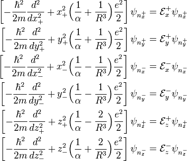 \begin{align} \left[ -\frac{\hbar^2}{2m} \frac{d^2}{dx_{+}^2} +  x_{+}^2 \Big(\frac{1}{\alpha}+\frac{1}{R^3}\Big) \frac{e^2}{2} \right] \psi_{n^{+}_x} &= \mathcal{E}^{+}_x  \psi_{n^{+}_x} \\   \left[ -\frac{\hbar^2}{2m} \frac{d^2}{dy_{+}^2} +  y_{+}^2 \Big(\frac{1}{\alpha}+\frac{1}{R^3}\Big) \frac{e^2}{2} \right] \psi_{n^{+}_y} &= \mathcal{E}^{+}_y  \psi_{n^{+}_y} \\   \left[ -\frac{\hbar^2}{2m} \frac{d^2}{dx_{-}^2} +  x_{-}^2 \Big(\frac{1}{\alpha}-\frac{1}{R^3}\Big) \frac{e^2}{2} \right] \psi_{n^{-}_x} &= \mathcal{E}^{-}_x  \psi_{n^{-}_x} \\   \left[ -\frac{\hbar^2}{2m} \frac{d^2}{dy_{-}^2} +  y_{-}^2 \Big(\frac{1}{\alpha}-\frac{1}{R^3}\Big) \frac{e^2}{2} \right] \psi_{n^{-}_y} &= \mathcal{E}^{-}_y  \psi_{n^{-}_y} \\   \left[ -\frac{\hbar^2}{2m} \frac{d^2}{dz_{+}^2} +  z_{+}^2 \Big(\frac{1}{\alpha}-\frac{2}{R^3}\Big) \frac{e^2}{2} \right] \psi_{n^{+}_z} &= \mathcal{E}^{+}_z  \psi_{n^{+}_z} \\   \left[ -\frac{\hbar^2}{2m} \frac{d^2}{dz_{-}^2} +  z_{-}^2 \Big(\frac{1}{\alpha}+\frac{2}{R^3}\Big) \frac{e^2}{2} \right] \psi_{n^{-}_z} &= \mathcal{E}^{-}_z  \psi_{n^{-}_z} \\  \end{align} 