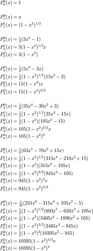 
\begin{align}
P_0^0(x) &= 1 \\
\\
P_1^0(x) &= x \\
P_1^1(x) & = (1-x^2)^{1/2} \\
\\
P_2^0(x) &= \tfrac{1}{2}(3x^2-1)\\
P_2^1(x) &=  3(1-x^2)^{1/2} x\\
P_2^2(x) &=  3(1-x^2) \\
\\
P_3^0(x) &= \tfrac{1}{2}(5x^3 -3x)\\  
P_3^1(x) &= \tfrac{1}{2}(1-x^2)^{1/2} (15x^2-3) \\
P_3^2(x) &=  15(1-x^2)x  \\
P_3^3(x) &=  15 (1-x^2)^{3/2}  \\
\\        
P_4^0(x) &= \tfrac{1}{8}(35x^4- 30x^2 + 3)\\
P_4^1(x) &= \tfrac{1}{2}(1-x^2)^{1/2} (35x^3 - 15x) \\
P_4^2(x) &= \tfrac{1}{2}(1-x^2)(105x^2 -15)  \\
P_4^3(x) &=  105 (1-x^2)^{3/2} x  \\
P_4^4(x) &=  105 (1-x^2)^{2}   \\
\\
P_5^0(x) &= \tfrac{1}{8}(63x^5- 70x^3 + 15x)\\ 
P_5^1(x) &= \tfrac{1}{8}(1-x^2)^{1/2} (315x^4 - 210x^2 + 15)    \\
P_5^2(x) &= \tfrac{1}{2}(1-x^2)(315x^3 -105x)  \\
P_5^3(x) &= \tfrac{1}{2} (1-x^2)^{3/2} (945x^2 -105)  \\
P_5^4(x) &= 945 (1-x^2)^{2} x  \\
P_5^5(x) &= 945 (1-x^2)^{5/2}   \\
\\
P_6^0(x) &= \tfrac{1}{16}(231x^6- 315x^4 + 105x^2 -5)\\
P_6^1(x) &= \tfrac{1}{8}(1-x^2)^{1/2} (693x^5 - 630x^3 + 105x)    \\
P_6^2(x) &= \tfrac{1}{8}(1-x^2)(3465 x^4 - 1890 x^2 +105)  \\
P_6^3(x) &= \tfrac{1}{2} (1-x^2)^{3/2} (3465x^3-945x)  \\
P_6^4(x) &= \tfrac{1}{2} (1-x^2)^{2} (10395x^2-945)  \\
P_6^5(x) &= 10395 (1-x^2)^{5/2} x  \\  
P_6^6(x) &= 10395 (1-x^2)^{3}  \\  
\end{align}
