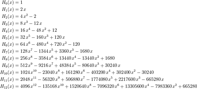  \begin{align} H_0(x) &= 1 \\ H_1(x) &= 2\,x \\ H_2(x) &= 4\,x^2-2 \\ H_3(x) &= 8\,x^3-12\,x \\ H_4(x) &= 16\,x^4-48\,x^2+12 \\ H_5(x) &= 32\,x^5-160\,x^3+120\,x\\ H_6(x) &= 64\,x^6-480\,x^4+720\,x^2-120\\ H_7(x) &= 128\,x^7-1344\,x^5+3360\,x^3-1680\,x\\ H_8(x) &= 256\,x^8-3584\,x^6+13440\,x^4-13440\,x^2+1680\\ H_9(x) &= 512\,x^9-9216\,x^7+48384\,x^5-80640\,x^3+30240\,x\\ H_{10}(x) &= 1024\,x^{10}-23040\,x^8+161280\,x^6-403200\,x^4+302400\,x^2-30240 \\ H_{11}(x) &= 2048\,x^{11}-56320\,x^9+506880\,x^7-1774080\,x^5+2217600\,x^3-665280\,x \\ H_{12}(x) &= 4096\,x^{12}-135168\,x^{10}+1520640\,x^8-7096320\,x^6+13305600\,x^4-7983360\,x^2+665280 \end{align} 